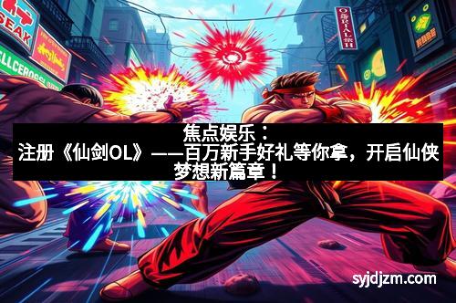 焦点娱乐:注册《仙剑OL》——百万新手好礼等你拿,开启仙侠梦想新篇章!
