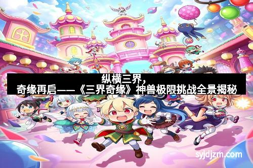 纵横三界,奇缘再启——《三界奇缘》神兽极限挑战全景揭秘